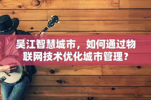 吴江智慧城市，如何通过物联网技术优化城市管理？