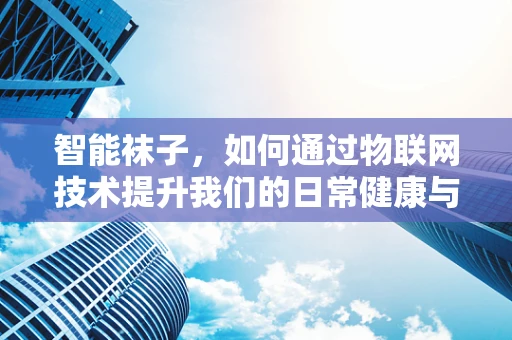 智能袜子，如何通过物联网技术提升我们的日常健康与舒适度？