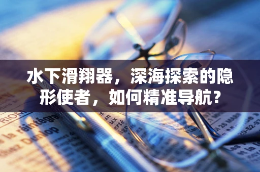 水下滑翔器，深海探索的隐形使者，如何精准导航？