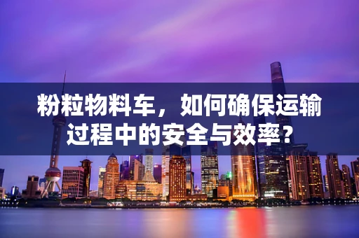 粉粒物料车，如何确保运输过程中的安全与效率？