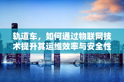 轨道车，如何通过物联网技术提升其运维效率与安全性？