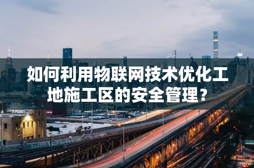 如何利用物联网技术优化工地施工区的安全管理？