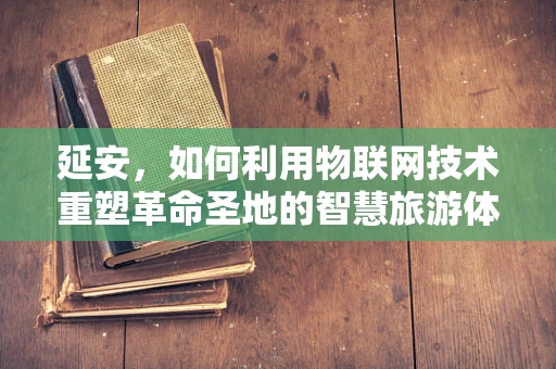 延安，如何利用物联网技术重塑革命圣地的智慧旅游体验？