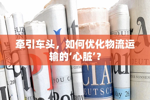 牵引车头，如何优化物流运输的‘心脏’？