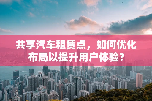 共享汽车租赁点，如何优化布局以提升用户体验？