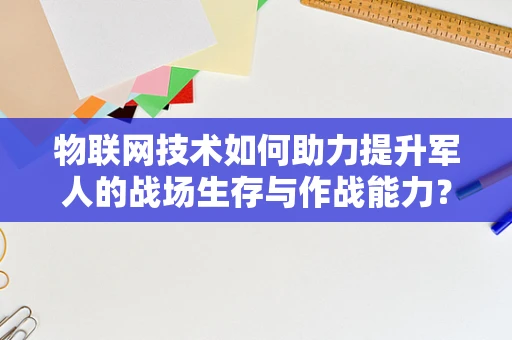 物联网技术如何助力提升军人的战场生存与作战能力？