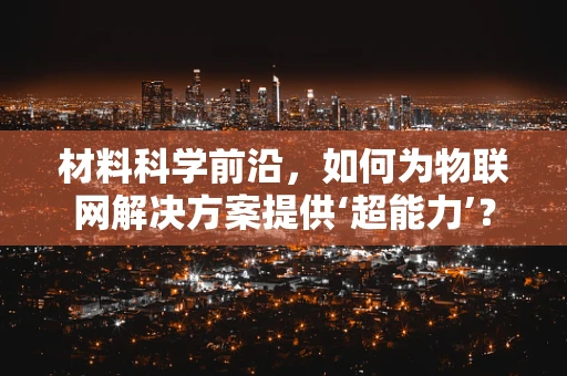 材料科学前沿，如何为物联网解决方案提供‘超能力’？