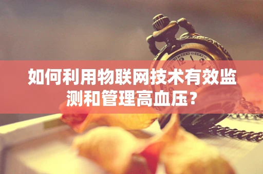 如何利用物联网技术有效监测和管理高血压？