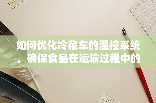 如何优化冷藏车的温控系统，确保食品在运输过程中的安全与新鲜？