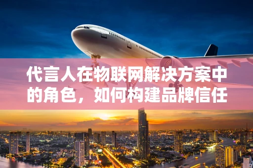 代言人在物联网解决方案中的角色，如何构建品牌信任与市场影响力？