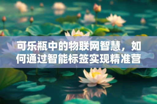 可乐瓶中的物联网智慧，如何通过智能标签实现精准营销？