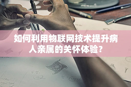 如何利用物联网技术提升病人亲属的关怀体验？