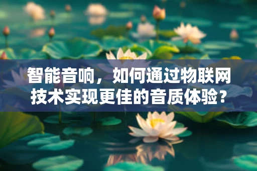 智能音响，如何通过物联网技术实现更佳的音质体验？