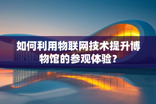 如何利用物联网技术提升博物馆的参观体验？