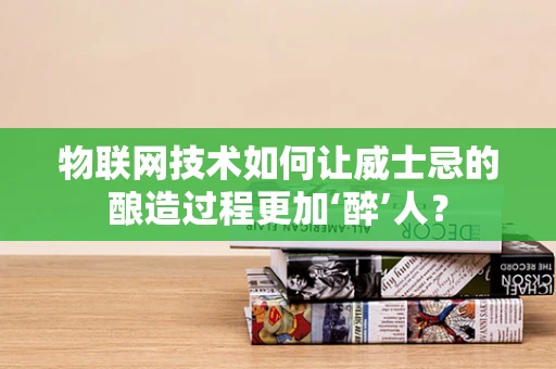 物联网技术如何让威士忌的酿造过程更加‘醉’人？