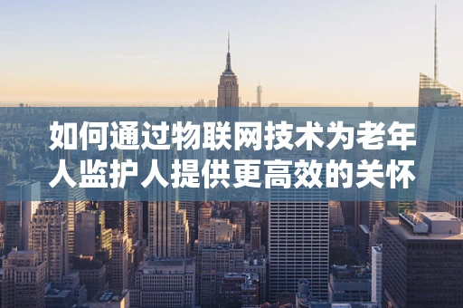 如何通过物联网技术为老年人监护人提供更高效的关怀？