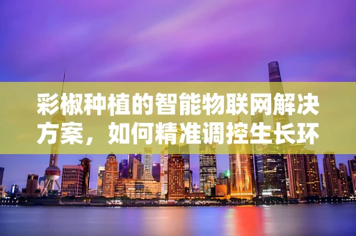 彩椒种植的智能物联网解决方案，如何精准调控生长环境？