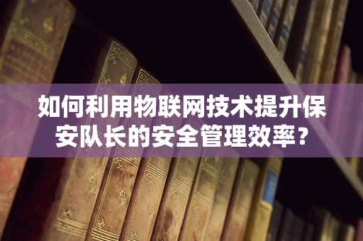 如何利用物联网技术提升保安队长的安全管理效率？
