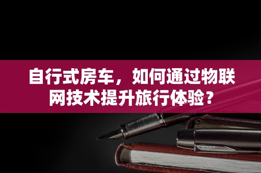 自行式房车，如何通过物联网技术提升旅行体验？