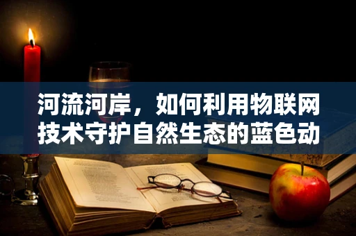 河流河岸，如何利用物联网技术守护自然生态的蓝色动脉？