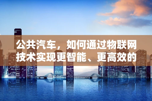 公共汽车，如何通过物联网技术实现更智能、更高效的运营？