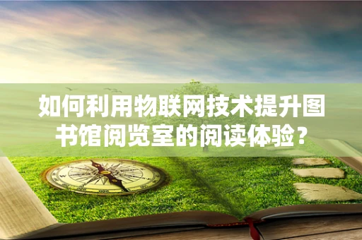如何利用物联网技术提升图书馆阅览室的阅读体验？