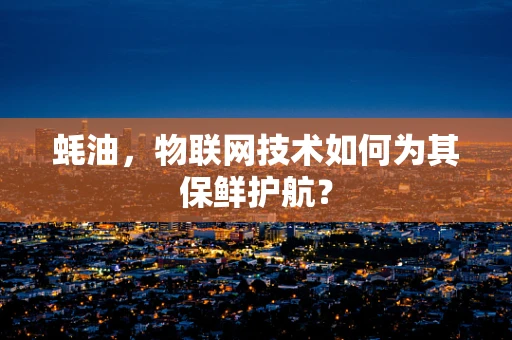 蚝油，物联网技术如何为其保鲜护航？