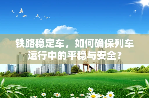 铁路稳定车，如何确保列车运行中的平稳与安全？