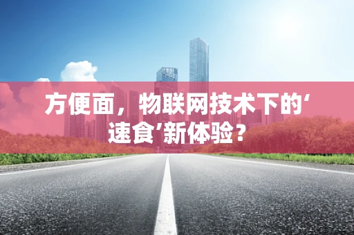 方便面，物联网技术下的‘速食’新体验？