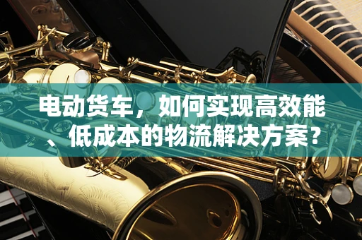 电动货车，如何实现高效能、低成本的物流解决方案？