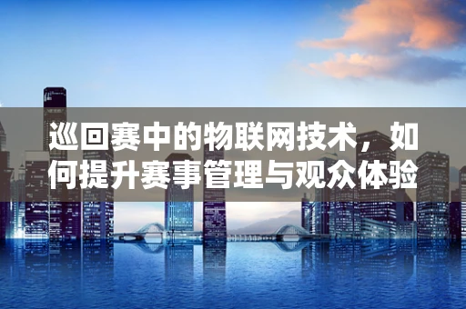 巡回赛中的物联网技术，如何提升赛事管理与观众体验？
