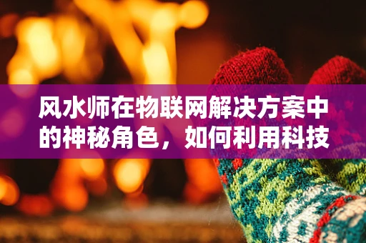 风水师在物联网解决方案中的神秘角色，如何利用科技提升环境和谐？