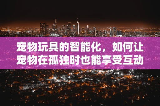 宠物玩具的智能化，如何让宠物在孤独时也能享受互动乐趣？