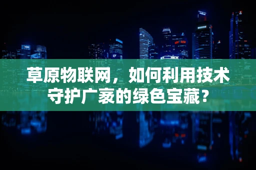 草原物联网，如何利用技术守护广袤的绿色宝藏？
