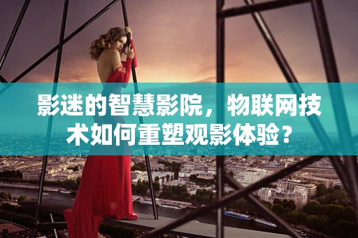 影迷的智慧影院，物联网技术如何重塑观影体验？