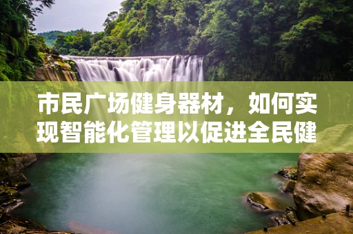 市民广场健身器材，如何实现智能化管理以促进全民健康？