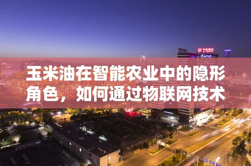 玉米油在智能农业中的隐形角色，如何通过物联网技术提升其生产与质量控制？