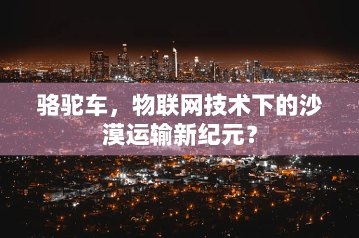 骆驼车，物联网技术下的沙漠运输新纪元？