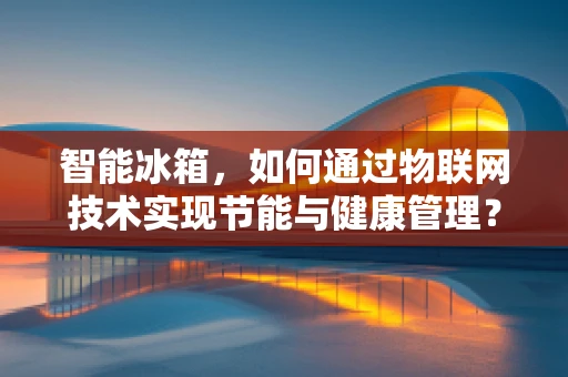 智能冰箱，如何通过物联网技术实现节能与健康管理？