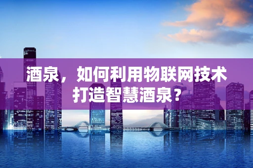 酒泉，如何利用物联网技术打造智慧酒泉？