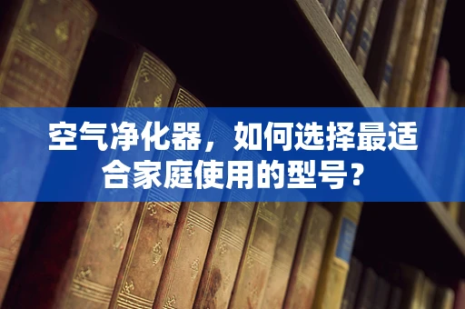 空气净化器，如何选择最适合家庭使用的型号？