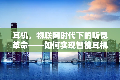 耳机，物联网时代下的听觉革命——如何实现智能耳机的个性化体验？