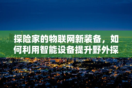 探险家的物联网新装备，如何利用智能设备提升野外探险效率？