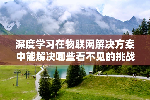 深度学习在物联网解决方案中能解决哪些看不见的挑战？