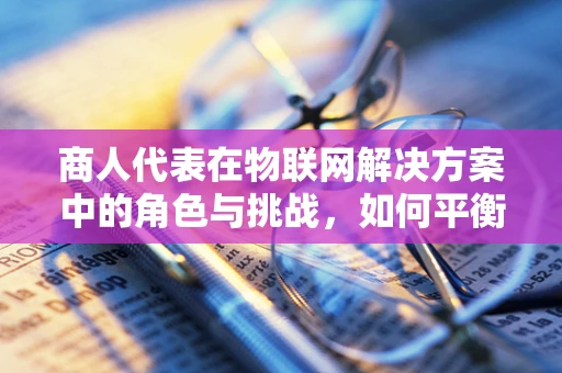 商人代表在物联网解决方案中的角色与挑战，如何平衡技术、商业与用户需求？
