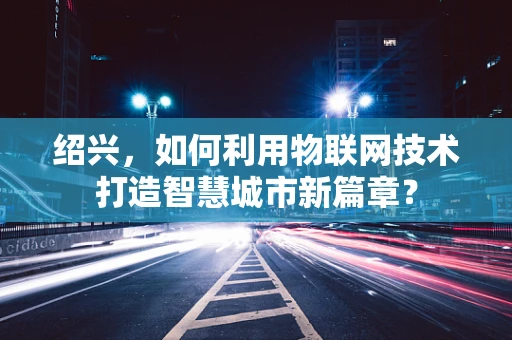 绍兴，如何利用物联网技术打造智慧城市新篇章？