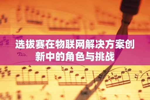 选拔赛在物联网解决方案创新中的角色与挑战