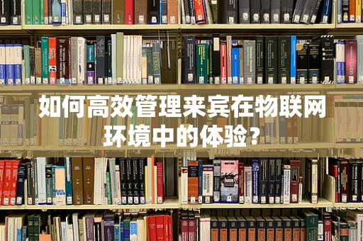 如何高效管理来宾在物联网环境中的体验？