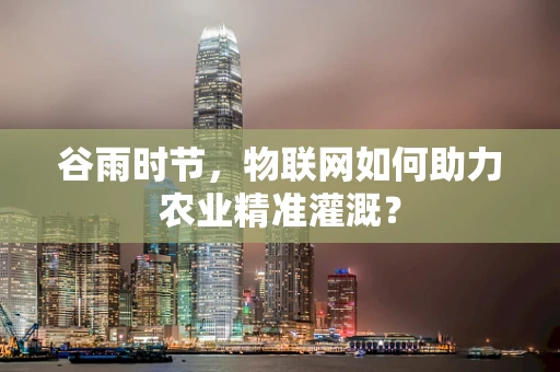 谷雨时节，物联网如何助力农业精准灌溉？