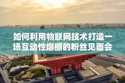 如何利用物联网技术打造一场互动性爆棚的粉丝见面会？